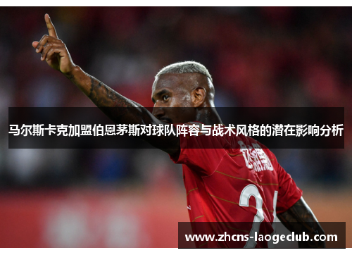 马尔斯卡克加盟伯恩茅斯对球队阵容与战术风格的潜在影响分析